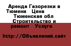 Аренда Газорезки в Тюмени › Цена ­ 2 500 - Тюменская обл. Строительство и ремонт » Услуги   